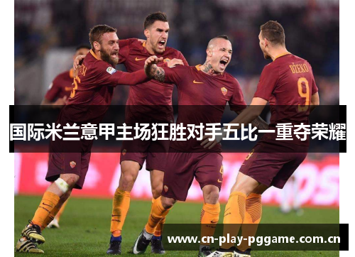 国际米兰意甲主场狂胜对手五比一重夺荣耀